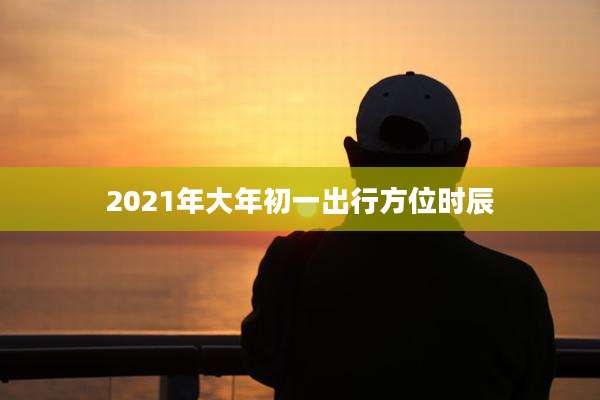 2021年大年初一出行方位时辰