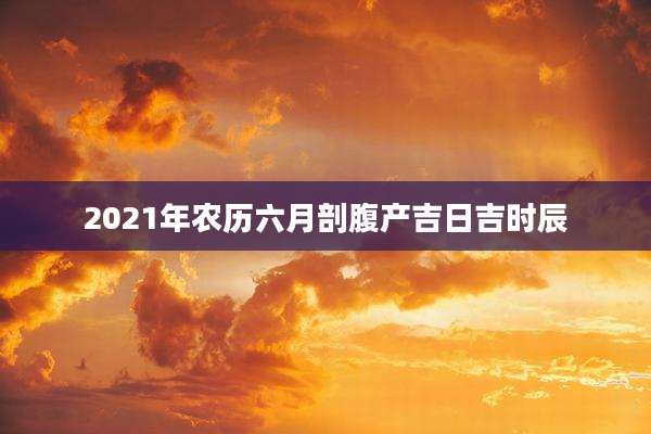2021年农历六月剖腹产吉日吉时辰