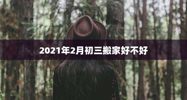 2021年2月初三搬家好不好