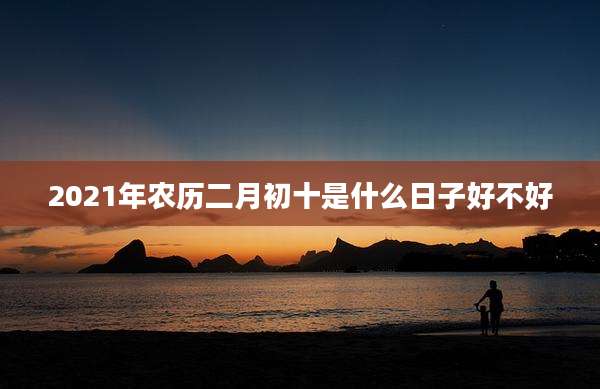 2021年农历二月初十是什么日子好不好