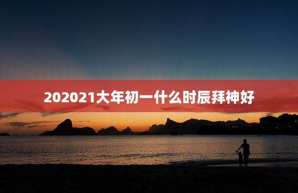 202021大年初一什么时辰拜神好