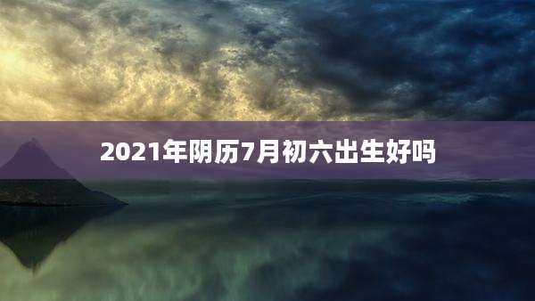 2021年阴历7月初六出生好吗