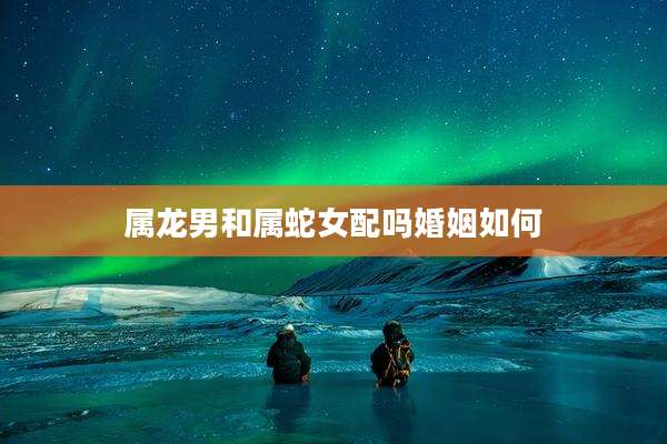 属龙男和属蛇女配吗婚姻如何