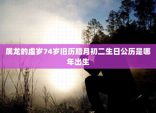 属龙的虚岁74岁旧历腊月初二生日公历是哪年出生