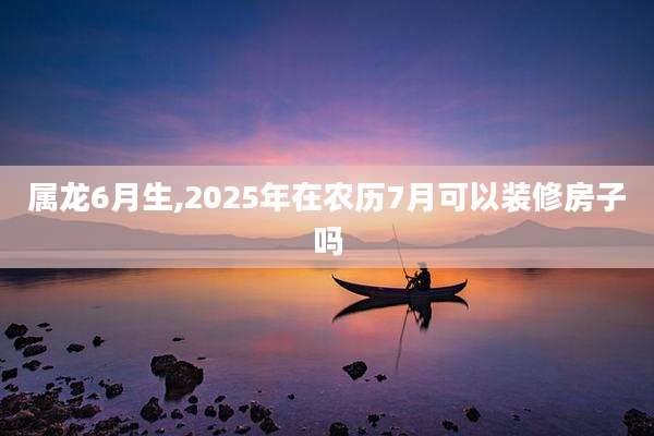 属龙6月生,2025年在农历7月可以装修房子吗