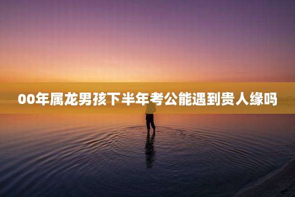 00年属龙男孩下半年考公能遇到贵人缘吗