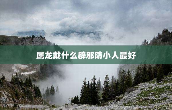 属龙戴什么辟邪防小人最好