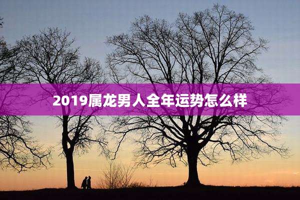 2019属龙男人全年运势怎么样
