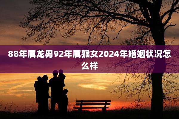 88年属龙男92年属猴女2024年婚姻状况怎么样