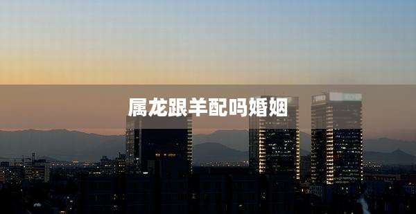 属龙跟羊配吗婚姻