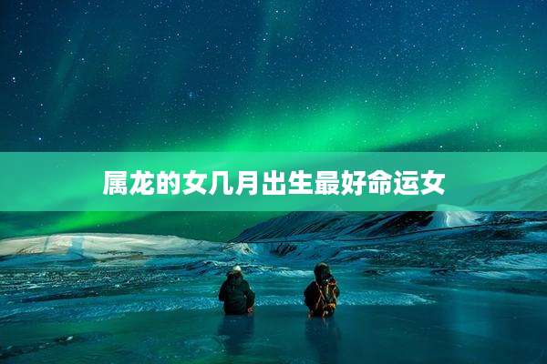 属龙的女几月出生最好命运女
