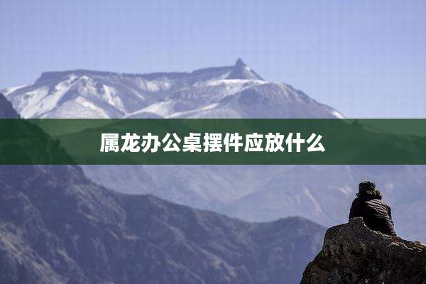 属龙办公桌摆件应放什么