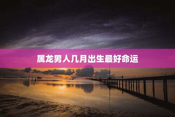 属龙男人几月出生最好命运