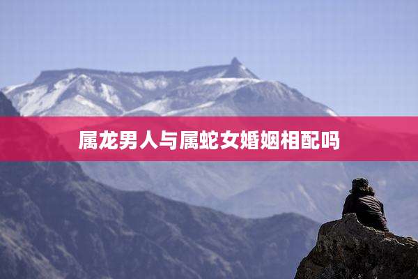 属龙男人与属蛇女婚姻相配吗