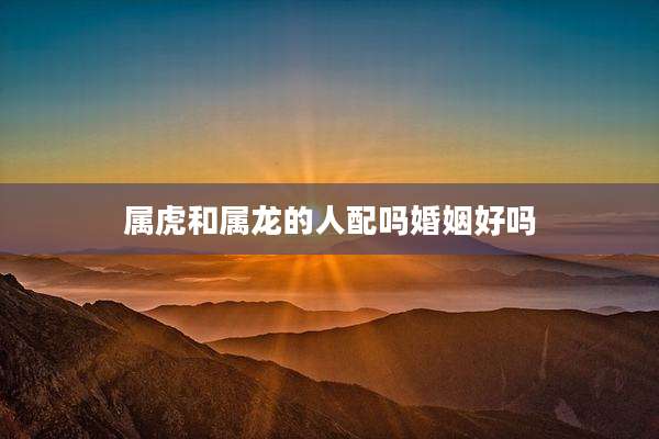 属虎和属龙的人配吗婚姻好吗