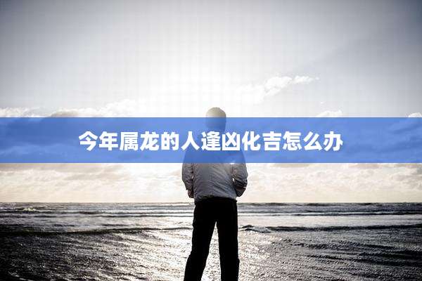 今年属龙的人逢凶化吉怎么办