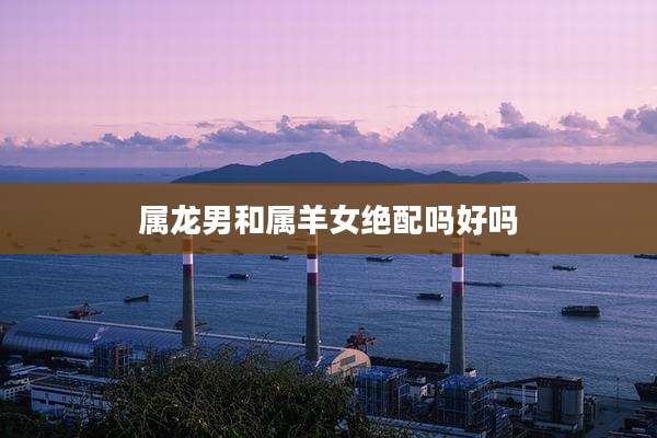 属龙男和属羊女绝配吗好吗
