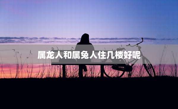 属龙人和属兔人住几楼好呢