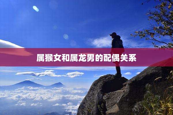 属猴女和属龙男的配偶关系