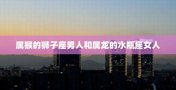 属猴的狮子座男人和属龙的水瓶座女人