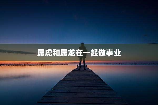 属虎和属龙在一起做事业