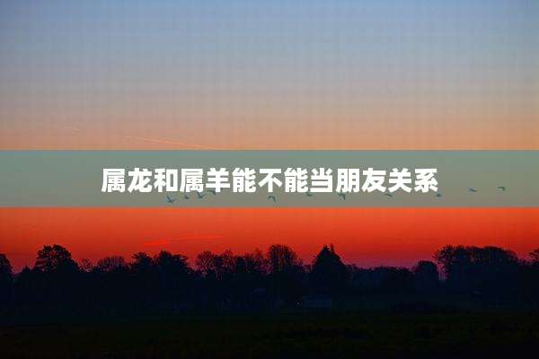 属龙和属羊能不能当朋友关系