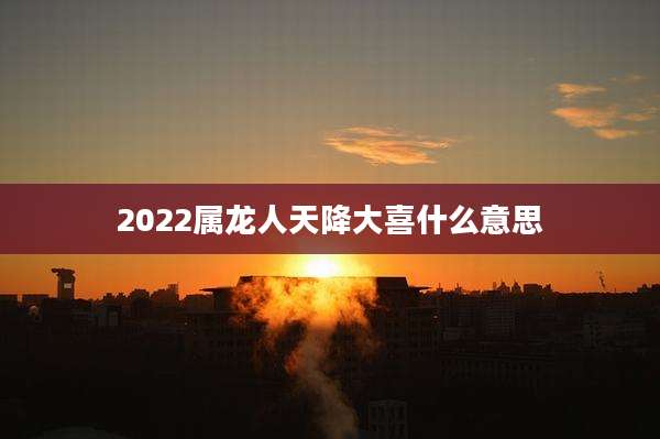 2022属龙人天降大喜什么意思