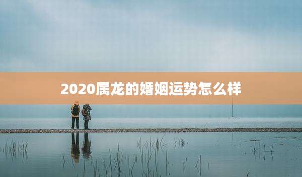 2020属龙的婚姻运势怎么样