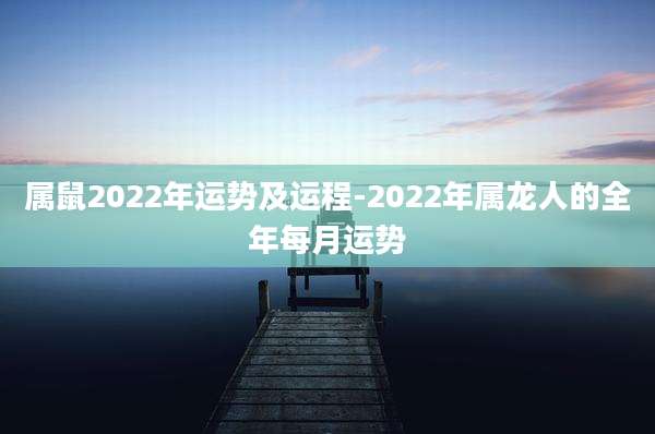 属鼠2022年运势及运程-2022年属龙人的全年每月运势