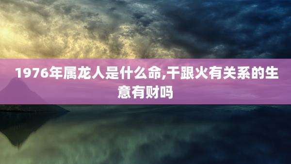 1976年属龙人是什么命,干跟火有关系的生意有财吗