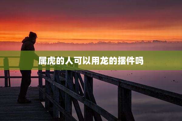 属虎的人可以用龙的摆件吗