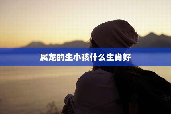 属龙的生小孩什么生肖好