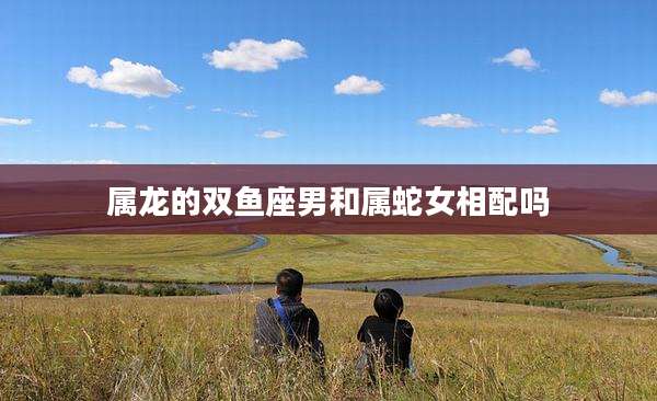 属龙的双鱼座男和属蛇女相配吗
