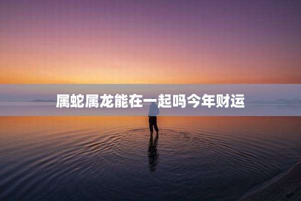 属蛇属龙能在一起吗今年财运