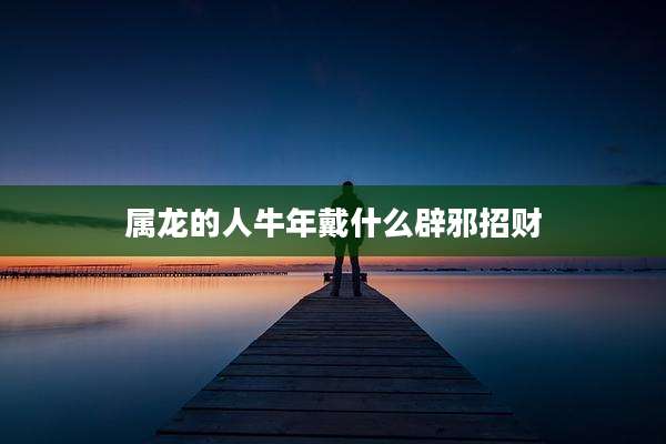 属龙的人牛年戴什么辟邪招财