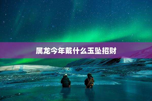 属龙今年戴什么玉坠招财