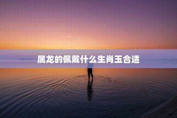 属龙的佩戴什么生肖玉合适