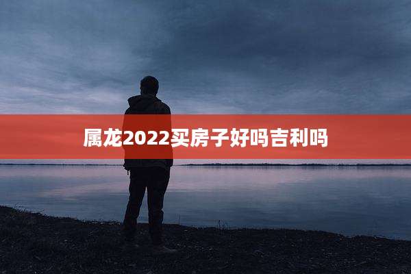 属龙2022买房子好吗吉利吗