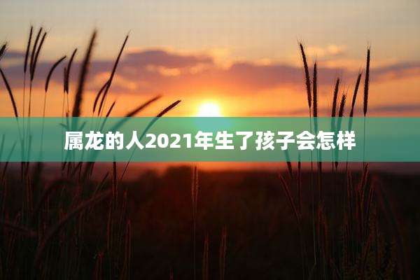 属龙的人2021年生了孩子会怎样