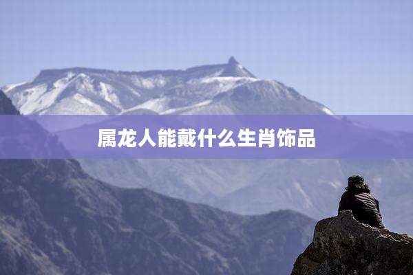 属龙人能戴什么生肖饰品