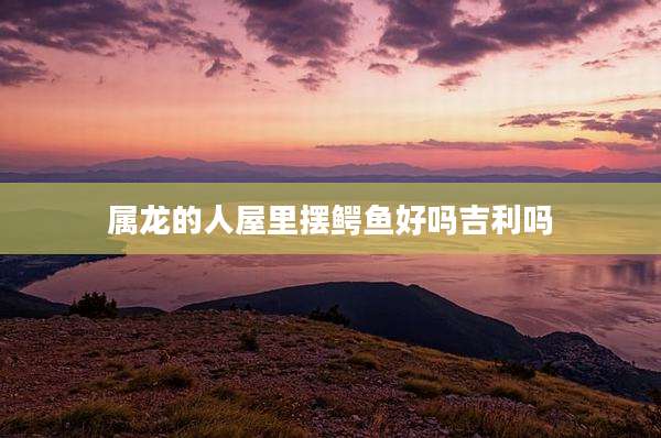 属龙的人屋里摆鳄鱼好吗吉利吗