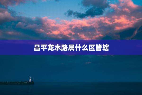 昌平龙水路属什么区管辖