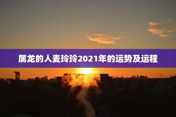 属龙的人麦玲玲2021年的运势及运程