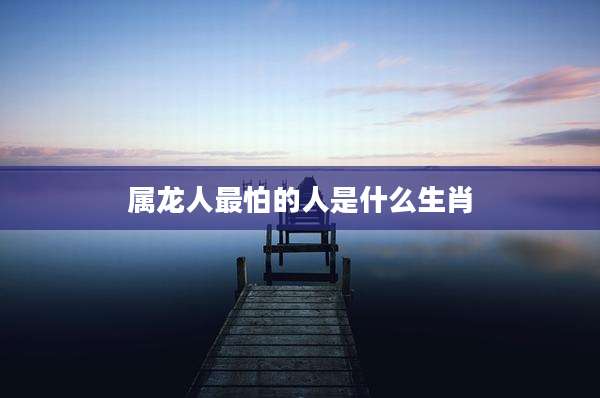 属龙人最怕的人是什么生肖