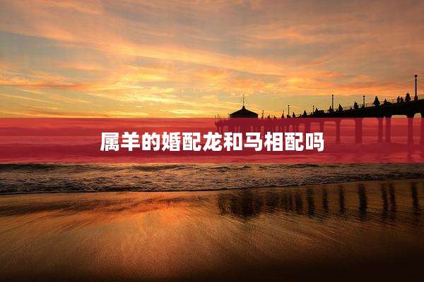 属羊的婚配龙和马相配吗