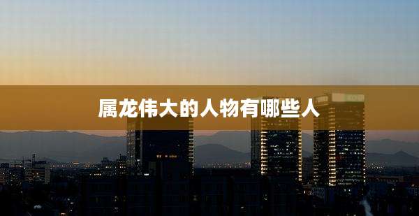 属龙伟大的人物有哪些人