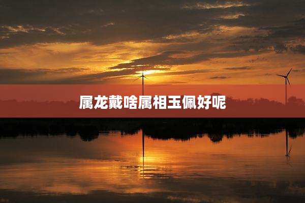 属龙戴啥属相玉佩好呢