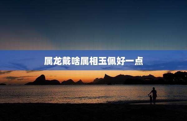 属龙戴啥属相玉佩好一点