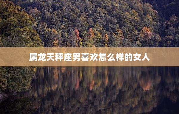 属龙天秤座男喜欢怎么样的女人