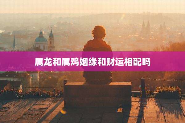 属龙和属鸡姻缘和财运相配吗